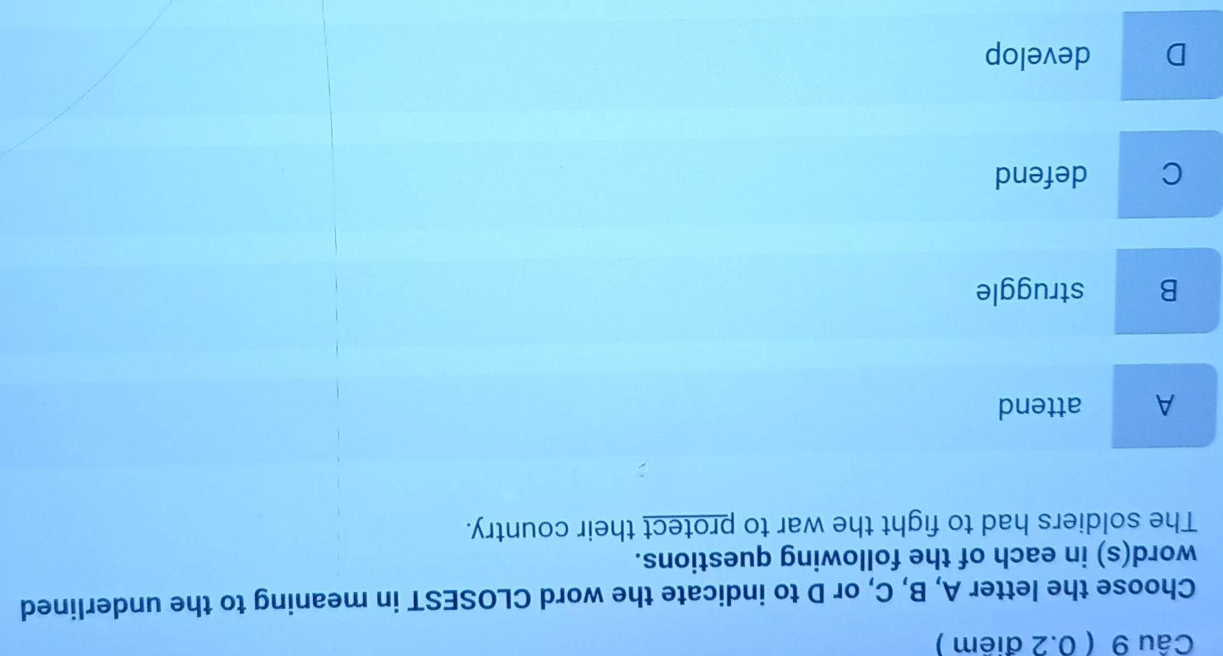 Choose the letter A, B, C, or D to indicate the word CLOSEST in meaning to the underlined
word(s) in each of the following questions.
The soldiers had to fight the war to protect their country.
A attend
B struggle
C defend
D develop
