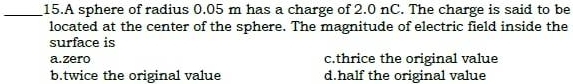 A sphere of radius 0.05 m has a charge of 2.0 nC. The charge is said to be
located at the center of the sphere. The magnitude of electric field inside the
surface is
a.zero c.thrice the original value
b.twice the original value d.half the original value