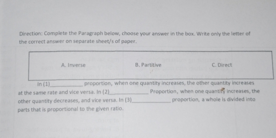 Direction: Complete the Paragraph below, choose your answer in the box. Write only the letter of
the correct answer on separate sheet/s of paper.
A. Inverse B. Partitive C. Direct
in (1)_ proportion, when one quantity increases, the other quantity increases
at the same rate and vice versa. In (2)_ Proportion, when one quantity increases, the
other quantity decreases, and vice versa. In (3)_ proportion, a whole is divided into
parts that is proportional to the given ratio.