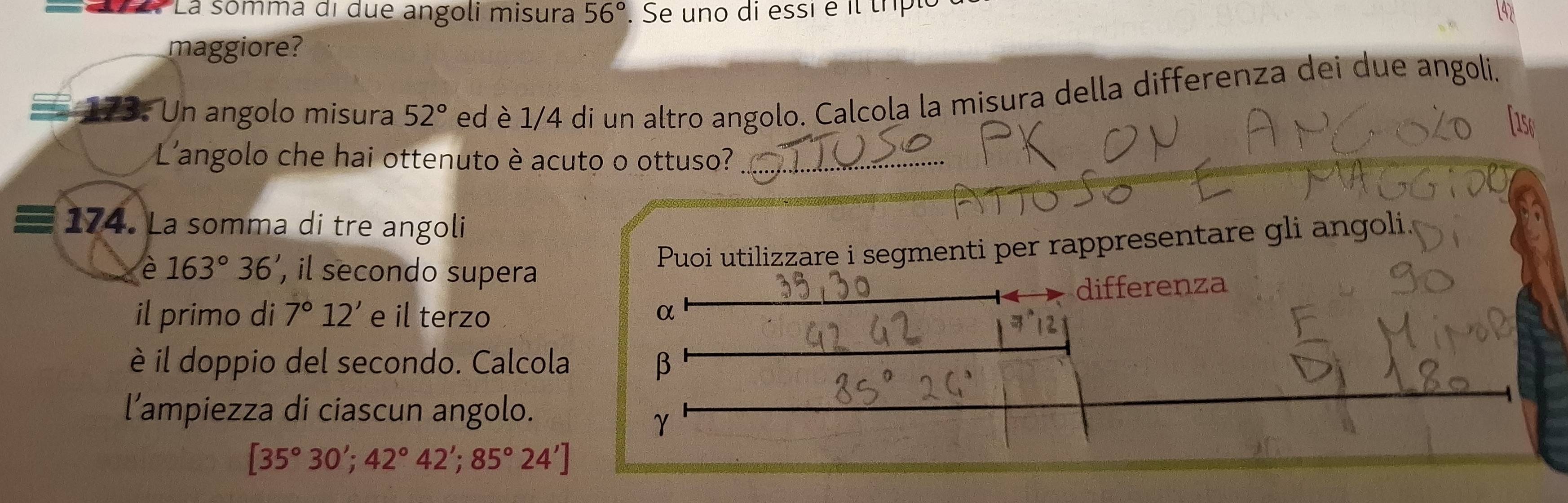 La sómma di due angoli misura 56°. Se uno di essi é il tríplo 
maggiore? 
173. Un angolo misura 52° ed è 1/4 di un altro angolo. Calcola la misura della differenza dei due angoli. 
L'angolo che hai ottenuto è acuto o ottuso? 
174. La somma di tre angoli 
è 163°36' , il secondo supera 
Puoi utilizzare i segmenti per rappresentare gli angoli 
differenza 
il primo di 7°12' e il terzo α
è il doppio del secondo. Calcola β
l’ampiezza di ciascun angolo.
γ
[35°30';42°42';85°24']