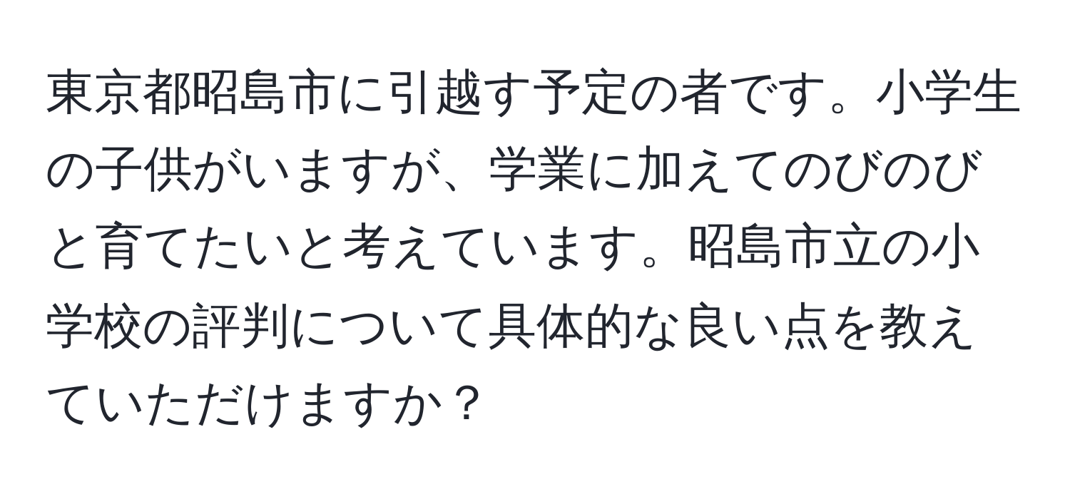 東京都昭島市に引越す予定の者です。小学生の子供がいますが、学業に加えてのびのびと育てたいと考えています。昭島市立の小学校の評判について具体的な良い点を教えていただけますか？