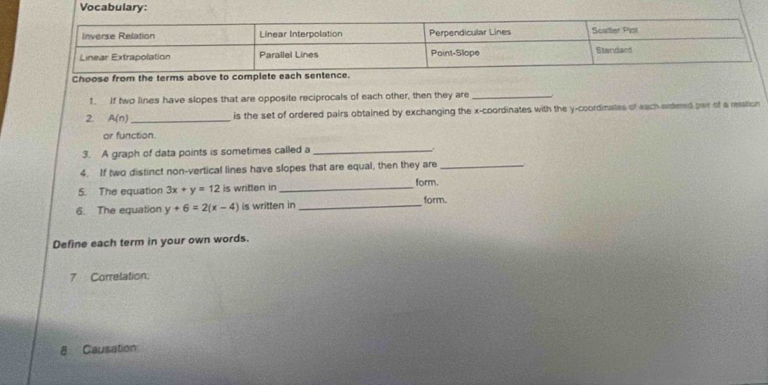 Vocabulary: 
Choose from the terms above to c 
1. If two lines have slopes that are opposite reciprocals of each other, then they are_ 
2. A(n) _ 
is the set of ordered pairs obtained by exchanging the x-coordinates with the y-coordinates of each ordered pair of a relation 
or function. 
3. A graph of data points is sometimes called a_ 
. 
4. If two distinct non-vertical lines have slopes that are equal, then they are_ 
5. The equation 3x+y=12 is written in_ 
form. 
6. The equation y+6=2(x-4) is written in_ 
form. 
Define each term in your own words. 
7 Correlation: 
8 Causation