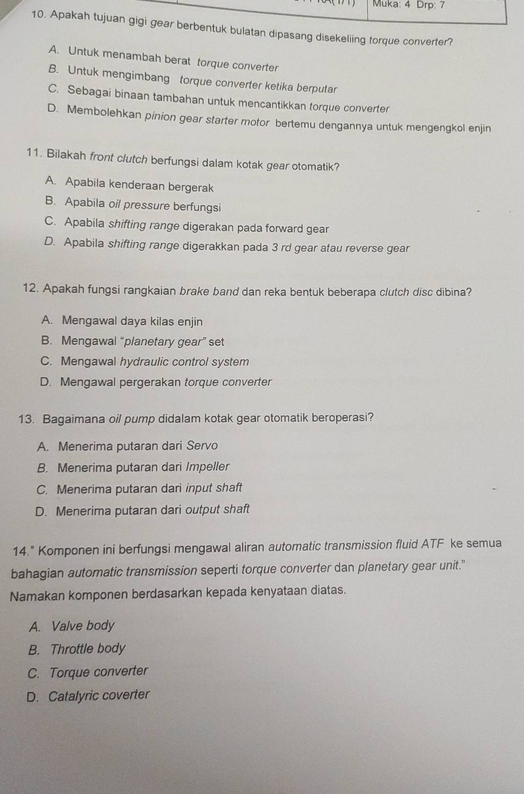 Muka: 4 Drp: 7
10. Apakah tujuan gigi gear berbentuk bulatan dipasang disekeliing torque converter?
A. Untuk menambah berat torque converter
B. Untuk mengimbang torque converter ketika berputar
C. Sebagai binaan tambahan untuk mencantikkan torque converter
D. Membolehkan pinion gear starter motor bertemu dengannya untuk mengengkol enjin
11. Bilakah front clutch berfungsi dalam kotak gear otomatik?
A. Apabila kenderaan bergerak
B. Apabila oil pressure berfungsi
C. Apabila shifting range digerakan pada forward gear
D. Apabila shifting range digerakkan pada 3 rd gear atau reverse gear
12. Apakah fungsi rangkaian brake band dan reka bentuk beberapa clutch disc dibina?
A. Mengawal daya kilas enjin
B. Mengawal “planetary gear” set
C. Mengawal hydraulic control system
D. Mengawal pergerakan torque converter
13. Bagaimana oil pump didalam kotak gear otomatik beroperasi?
A. Menerima putaran dari Servo
B. Menerima putaran dari Impeller
C. Menerima putaran dari input shaft
D. Menerima putaran dari output shaft
14.” Komponen ini berfungsi mengawal aliran automatic transmission fluid ATF ke semua
bahagian automatic transmission seperti torque converter dan planetary gear unit."
Namakan komponen berdasarkan kepada kenyataan diatas.
A. Valve body
B. Throttle body
C. Torque converter
D. Catalyric coverter