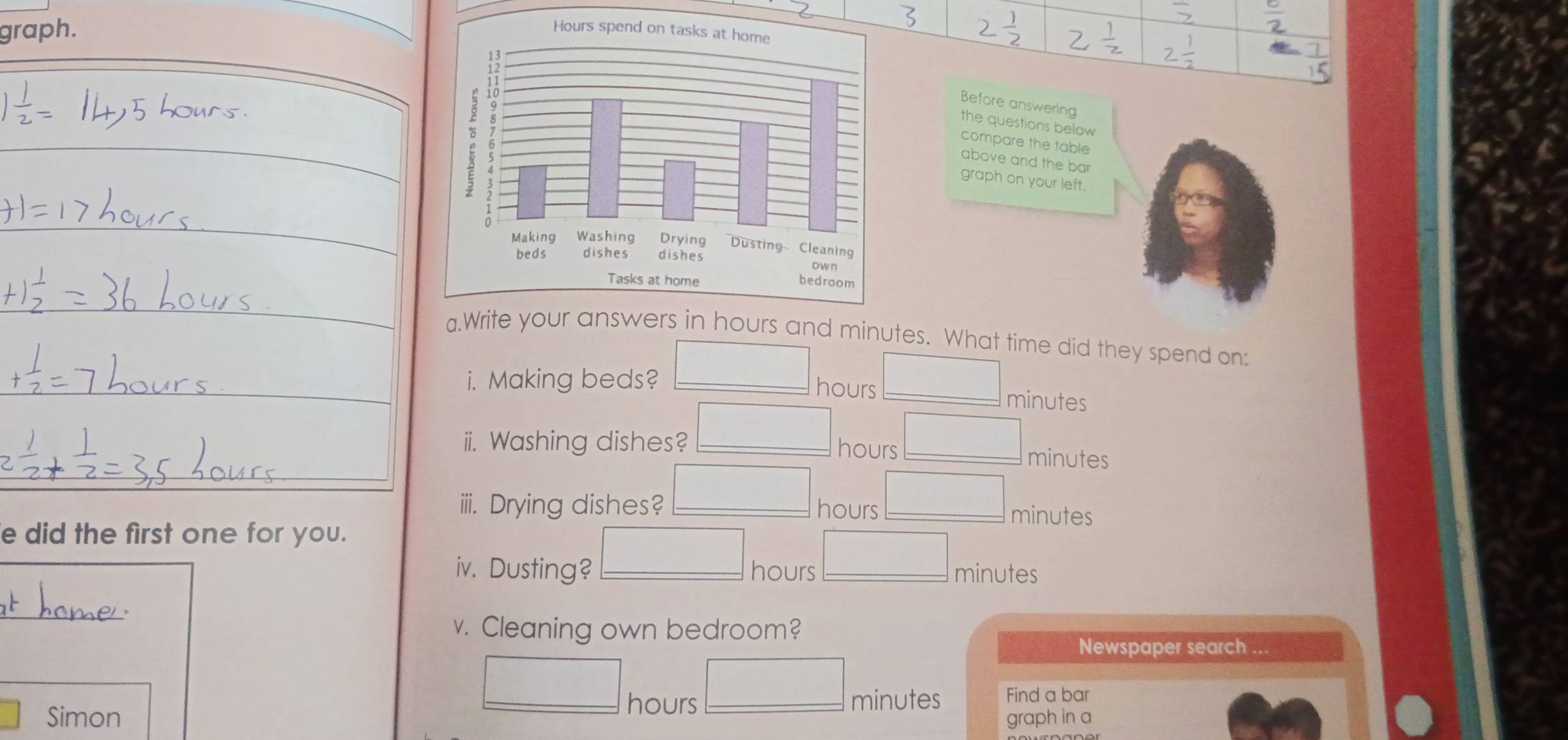 graph. 
Before answering 
the questions below 
compare the table 
above and the ba 
graph on your left. 
a.Writehours and minutes. What time did they spend on: 
i. Making beds? _ hours _
minutes
ii. Washing dishes? _ hours _ minutes
iiii. Drying dishes? _ hours _ minutes
e did the first one for you. 
iv. Dusting? _ hours _ minutes
_ 
v. Cleaning own bedroom? 
Newspaper search ..
hours
Find a bar 
Simon __ minutes graph in a