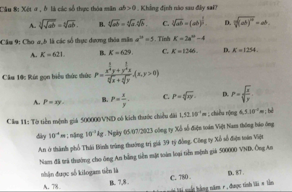 Xét a, b là các số thực thỏa mãn ab>0. Khẳng định nảo sau đây sai?
A. sqrt[3](sqrt ab)=sqrt[6](ab). B. sqrt[4](ab)=sqrt[4](a).sqrt[4](b). C. sqrt[3](ab)=(ab)^ 1/3 . D. sqrt[10]((ab)^10)=ab.
Câu 9: Cho a,b là các số thực dương thỏa mãn a^(2b)=5. Tính K=2a^(8b)-4
A. K=621.
B. K=629. C. K=1246. D. K=1254.
Câu 10: Rút gọn biểu thức thức P=frac x^(frac 5)4y+y^(frac 5)4xsqrt[4](x)+sqrt[4](y),(x,y>0)
A. P=xy.
B. P= x/y .
C. P=sqrt[4](xy). D. P=sqrt[4](frac x)y.
Câu 11: Tờ tiền mệnh giá 500000 VND có kích thước chiều dài 1,52.10^(-1)m; chiều rộng 6,5.10^(-2)m; bè
dày 10^(-4)m; nặng 10^(-3)kg. Ngày 05/07/2023 công ty Xổ số điện toán Việt Nam thông báo ông
An ở thành phố Thái Bình trúng thưởng trị giá 39 tỷ đồng. Công ty Xổ số điện toán Việt
Nam đã trả thưởng cho ông An bằng tiền mặt toàn loại tiền mệnh giá 500000 VND. Ông An
nhận được số kilogam tiền là
D. 87 .
A. 78. B. 7,8 . C. 780 .
* lãi suất hằng năm 7, được tính lãi # lần