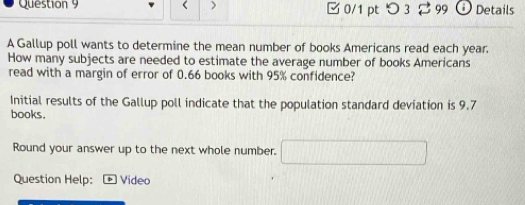 > 0/1 pt つ 3 99 Details 
A Gallup poll wants to determine the mean number of books Americans read each year. 
How many subjects are needed to estimate the average number of books Americans 
read with a margin of error of 0.66 books with 95% confidence? 
Initial results of the Gallup poll indicate that the population standard deviation is 9.7
books. 
Round your answer up to the next whole number. □ 
Question Help: Video