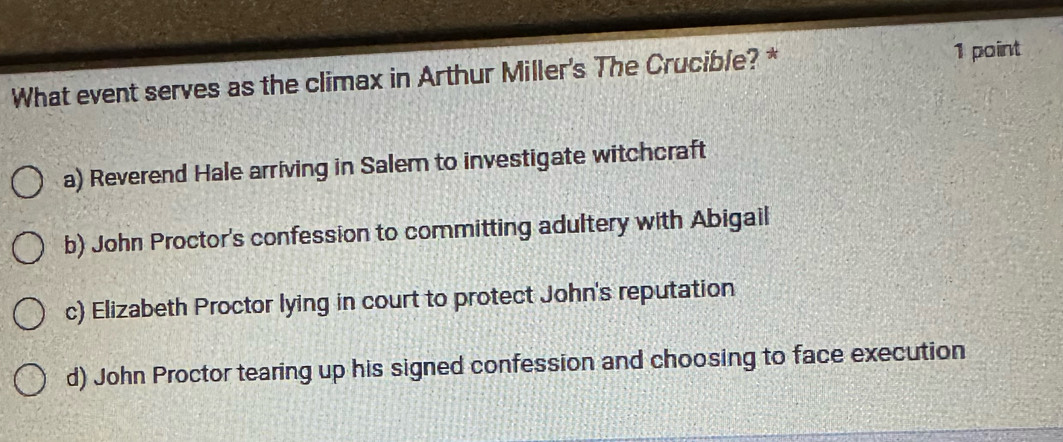 What event serves as the climax in Arthur Miller's The Crucible? *
1 point
a) Reverend Hale arriving in Salem to investigate witchcraft
b) John Proctor's confession to committing adultery with Abigail
c) Elizabeth Proctor lying in court to protect John's reputation
d) John Proctor tearing up his signed confession and choosing to face execution