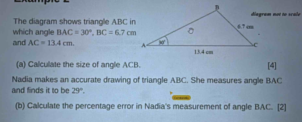 diagram not to scale
The diagram shows triangle ABC in
which angle BAC=30°,BC=6.7cm
and AC=13.4cm.
(a) Calculate the size of angle ACB. [4]
Nadia makes an accurate drawing of triangle ABC. She measures angle BAC
and finds it to be 29°.
Cardarella
(b) Calculate the percentage error in Nadia's measurement of angle BAC. [2]