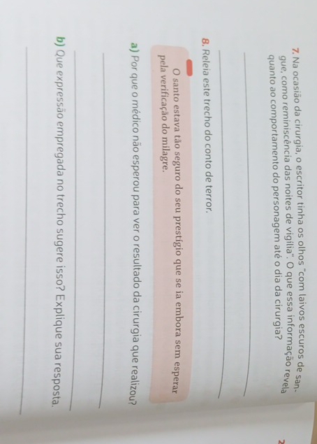 Na ocasião da cirurgia, o escritor tinha os olhos "com laivos escuros de san- 
gue, como reminiscência das noites de vigília'. O que essa informação revela 
quanto ao comportamento do personagem até o dia da cirurgia? 2 
_ 
_ 
8. Releia este trecho do conto de terror. 
O santo estava tão seguro do seu prestígio que se ia embora sem esperar 
pela verificação do milagre. 
a) Por que o médico não esperou para ver o resultado da cirurgia que realizou? 
_ 
_ 
b) Que expressão empregada no trecho sugere isso? Explique sua resposta. 
_