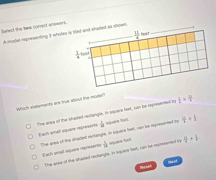 Select the two correct answers.
A model representing 3 wholeed as shown.
Which statements are true about the model?
The area of the shaded rectangle, in square feet, can be represented by  1/4 *  11/4 .
Each small square represents  1/48  square foot.
The area of the shaded rectangle, in square feet, can be represented by  11/4 /  1/4 .
Each small square represents  1/16  square foot.
The area of the shaded rectangle, in square feet, can be represented by  11/4 + 1/4 .
Next
Reset