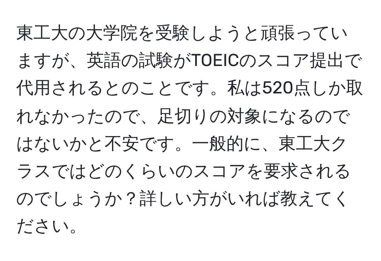 東工大の大学院を受験しようと頑張っていますが、英語の試験がTOEICのスコア提出で代用されるとのことです。私は520点しか取れなかったので、足切りの対象になるのではないかと不安です。一般的に、東工大クラスではどのくらいのスコアを要求されるのでしょうか？詳しい方がいれば教えてください。