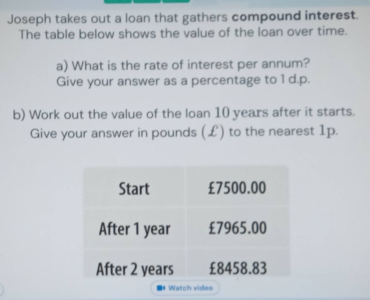 Joseph takes out a loan that gathers compound interest. 
The table below shows the value of the loan over time. 
a) What is the rate of interest per annum? 
Give your answer as a percentage to 1 d.p. 
b) Work out the value of the loan 10 years after it starts. 
Give your answer in pounds (£) to the nearest 1p. 
Watch video