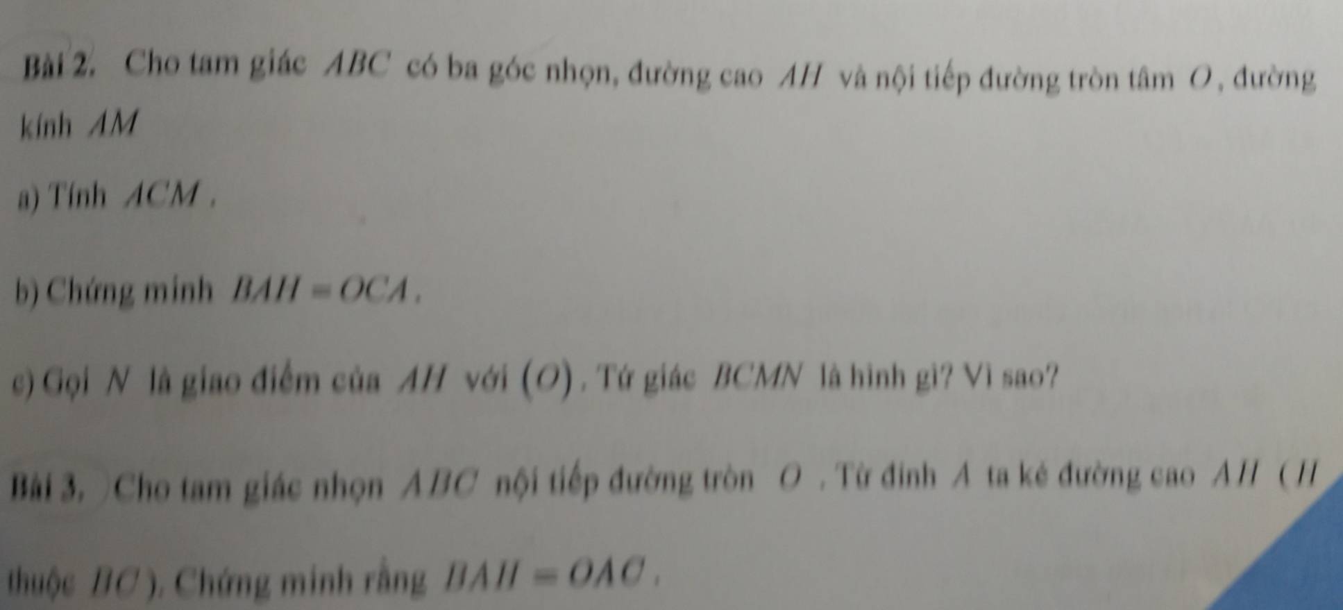 Cho tam giác ABC có ba góc nhọn, đường cao AH và nội tiếp đường tròn tâm O, đường 
kính AM 
a) Tính ACM. 
b) Chứng minh BAH=OCA. 
c) Gọi N là giao điểm của AH với (O) . Tứ giác BCMN là hình gi? Vì sao? 
Bài 3. )Cho tam giác nhọn ABC nội tiếp đường tròn O. Từ đinh A ta kẻ đường cao AH ( H 
thuộc BC ). Chứng minh rằng BAH=OAC.