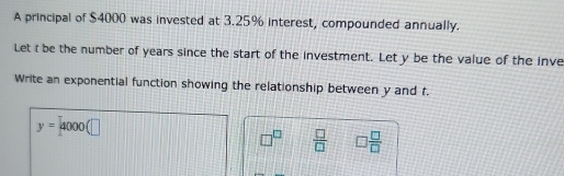 A principal of $4000 was invested at 3.25% interest, compounded annually. 
Let t be the number of years since the start of the investment. Let y be the value of the inve 
Write an exponential function showing the relationship between y and t.
y=4000(□
□^(□)  □ /□   □  □ /□  