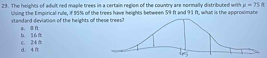 The heights of adult red maple trees in a certain region of the country are normally distributed with mu =75ft
Using the Empirical rule, if 95% of the trees have heights between 59 ft and 91 ft, what is the approximate
standard deviation of the heights of t
a. 8 ft
b. 16 ft
c. 24 ft
d. 4 ft