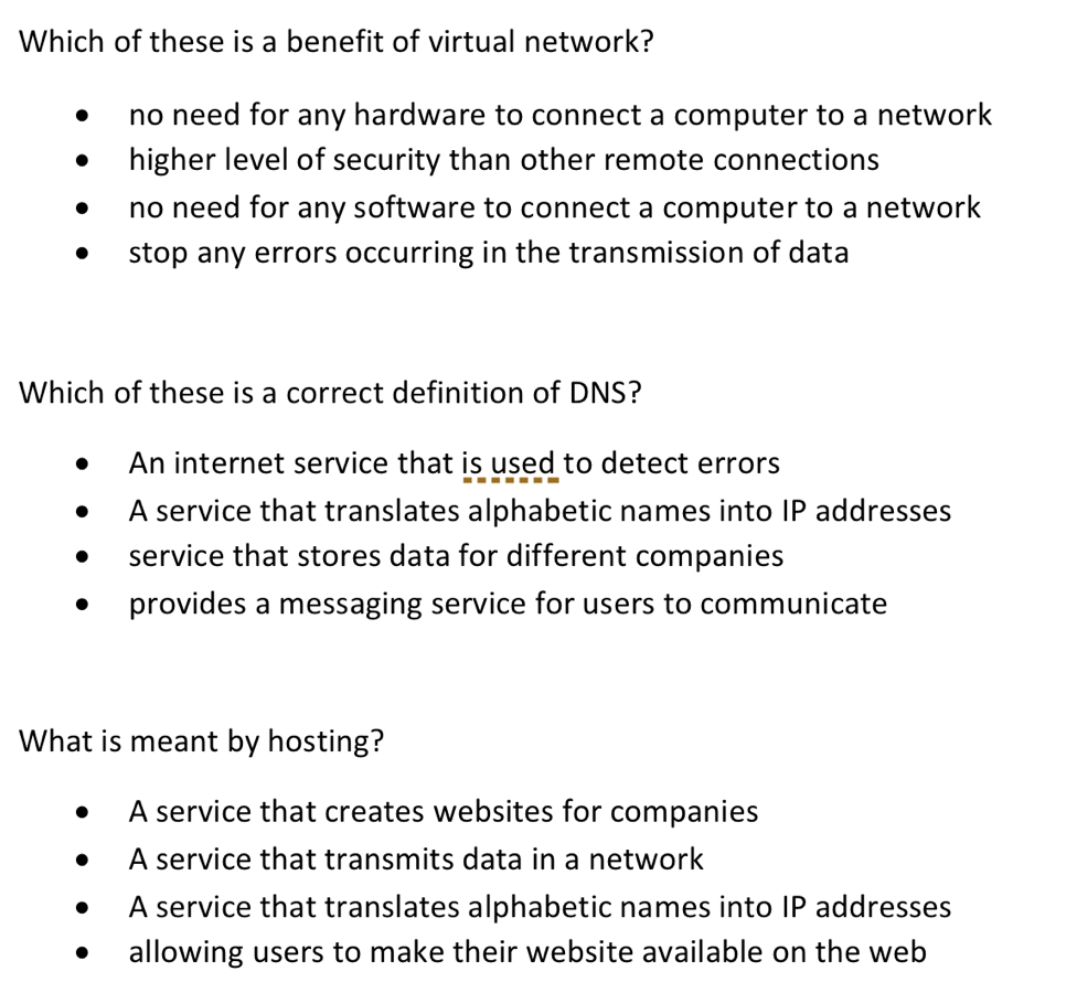 Which of these is a benefit of virtual network?
no need for any hardware to connect a computer to a network
higher level of security than other remote connections
no need for any software to connect a computer to a network
stop any errors occurring in the transmission of data
Which of these is a correct definition of DNS?
An internet service that is used to detect errors
A service that translates alphabetic names into IP addresses
service that stores data for different companies
provides a messaging service for users to communicate
What is meant by hosting?
A service that creates websites for companies
A service that transmits data in a network
A service that translates alphabetic names into IP addresses
allowing users to make their website available on the web