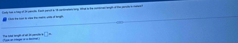 Cody has a bag of 24 pencils. Each pencil is 18 centimeters long. What is the combined length of the pencils in meters? 
Click the icon to view the metric units of length 
The total length of all 24 pencils is □ m. 
(Type an integer or a decimal.)