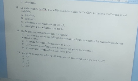 D a idrogeno.
18 La soda caustica, NaOH, é un solido costituíto da ioni 1 f^2 a" e OH". A contatto con l’acqua, in cui
è solubile
A si ionizza
B si dissocia
C đã origine a una soluzione con pH 7.1
D dá origine a una soluzione con pH 14.
19 Quale delle seguenti affermationi à sbagliess?
elestroni esterni A 1 gas mebili, a eccesione dell elio, hanno una configurazione elettrônica caratrerizzara da otto
B La regela dell´ottetto fn enunciera da Lewie.
Ca^(2-) asseme la configurazione elettrenica del gas nobile euccessivo.
D 2^- assune la configuratione elettrónica de Ne
A. 6 7
20 Per quale del seguemi valori di pII é maggions la concentrasione degli ioni RsO-
B 7.0
C 3.1
D 2.0