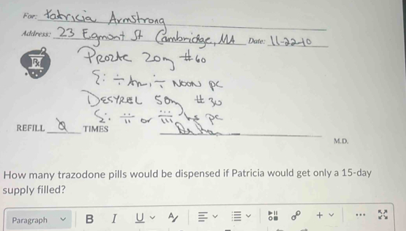 For: 
_ 
_ 
Address:_ Date: 
B 
_ 
_ 
_ 
_ 
REFILL TIMES 
M.D. 
How many trazodone pills would be dispensed if Patricia would get only a 15-day
supply filled? 
Paragraph B I U A 
sigma° + …