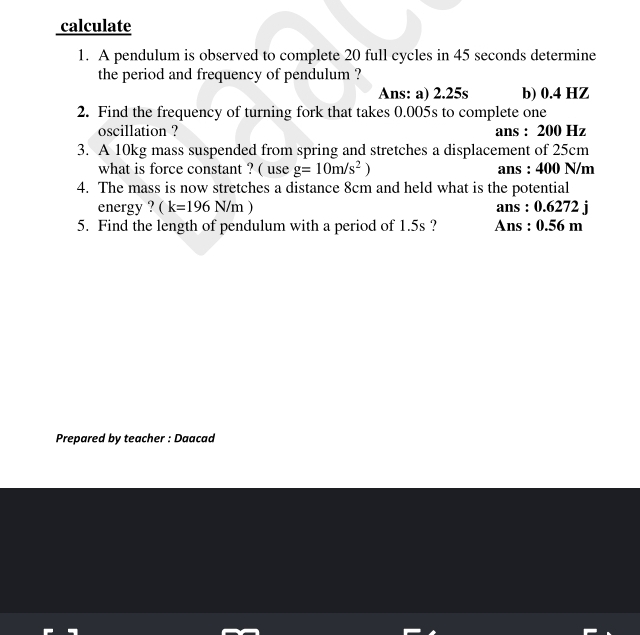 calculate
1. A pendulum is observed to complete 20 full cycles in 45 seconds determine
the period and frequency of pendulum ?
Ans: a) 2.25s b) 0.4 HZ
2. Find the frequency of turning fork that takes 0.005s to complete one
oscillation ? ans : 200 Hz
3. A 10kg mass suspended from spring and stretches a displacement of 25cm
what is force constant ? ( use g=10m/s^2) ans : 400 N/m
4. The mass is now stretches a distance 8cm and held what is the potential
energy ? (k=196N/m) ans : 0.6272 j
5. Find the length of pendulum with a period of 1.5s ? Ans : 0.56 m
Prepared by teacher : Daacad