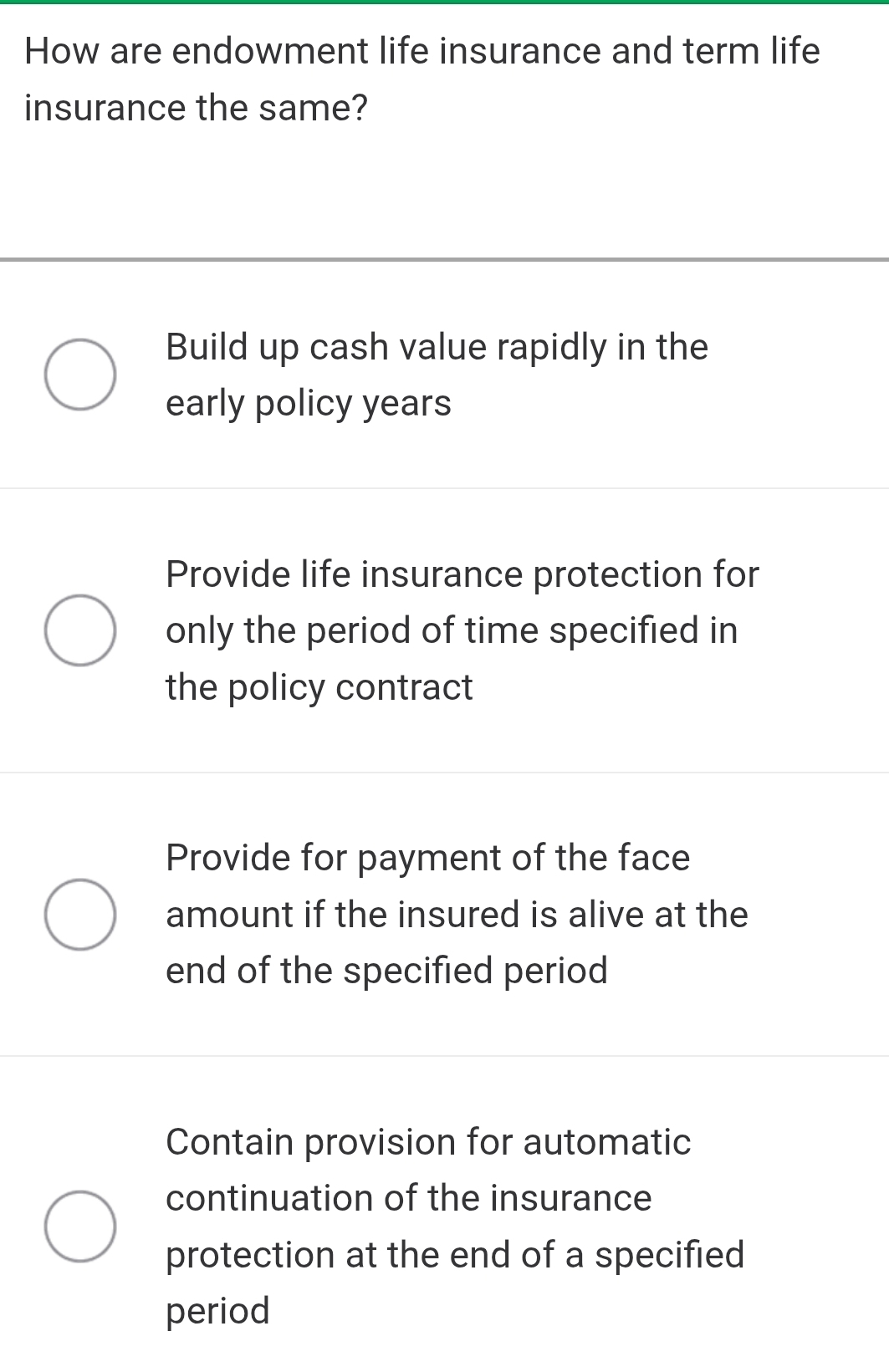 How are endowment life insurance and term life
insurance the same?
Build up cash value rapidly in the
early policy years
Provide life insurance protection for
only the period of time specified in
the policy contract
Provide for payment of the face
amount if the insured is alive at the
end of the specified period
Contain provision for automatic
continuation of the insurance
protection at the end of a specified
period