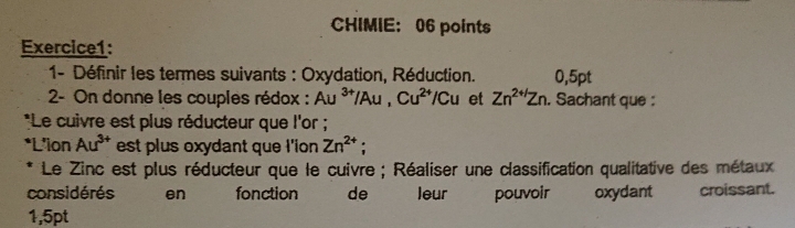 CHIMIE: 06 points 
Exercice1: 
1- Définir les termes suivants : Oxydation, Réduction. 0,5pt
2- On donne les couples rédox : Au^(3+)/Au, Cu^(2+)/Cu et Zn^(2+1)Zn. Sachant que : 
*Le cuivre est plus réducteur que l'or ; 
*L'ion Au^(3+) est plus oxydant que I'ion Zn^(2+); 
Le Zinc est plus réducteur que le cuivre ; Réaliser une classification qualitative des métaux 
considérés en fonction de leur pouvoir oxydant croissant.
1,5pt