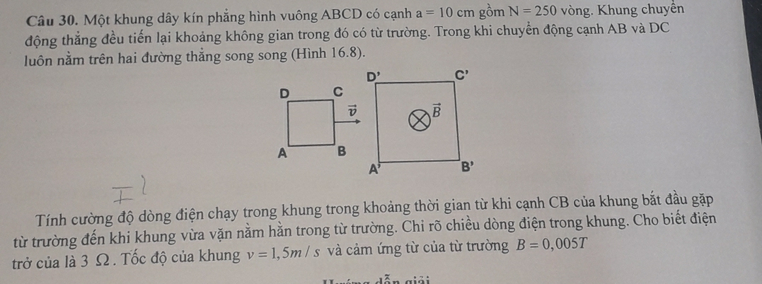 Một khung dây kín phẳng hình vuông ABCD có cạnh a=10cm gồm N=250 vòng. Khung chuyền
động thẳng đều tiến lại khoảng không gian trong đó có từ trường. Trong khi chuyển động cạnh AB và DC
luôn nằm trên hai đường thẳng song song (Hình 16.8).
Tính cường độ dòng điện chạy trong khung trong khoảng thời gian từ khi cạnh CB của khung bắt đầu gặp
từ trường đến khi khung vừa vặn nằm hằn trong từ trường. Chỉ rõ chiều dòng điện trong khung. Cho biết điện
trở của là 3 Ω . Tốc độ của khung v=1,5m/s và cảm ứng từ của từ trường B=0,005T
ễn  giả i