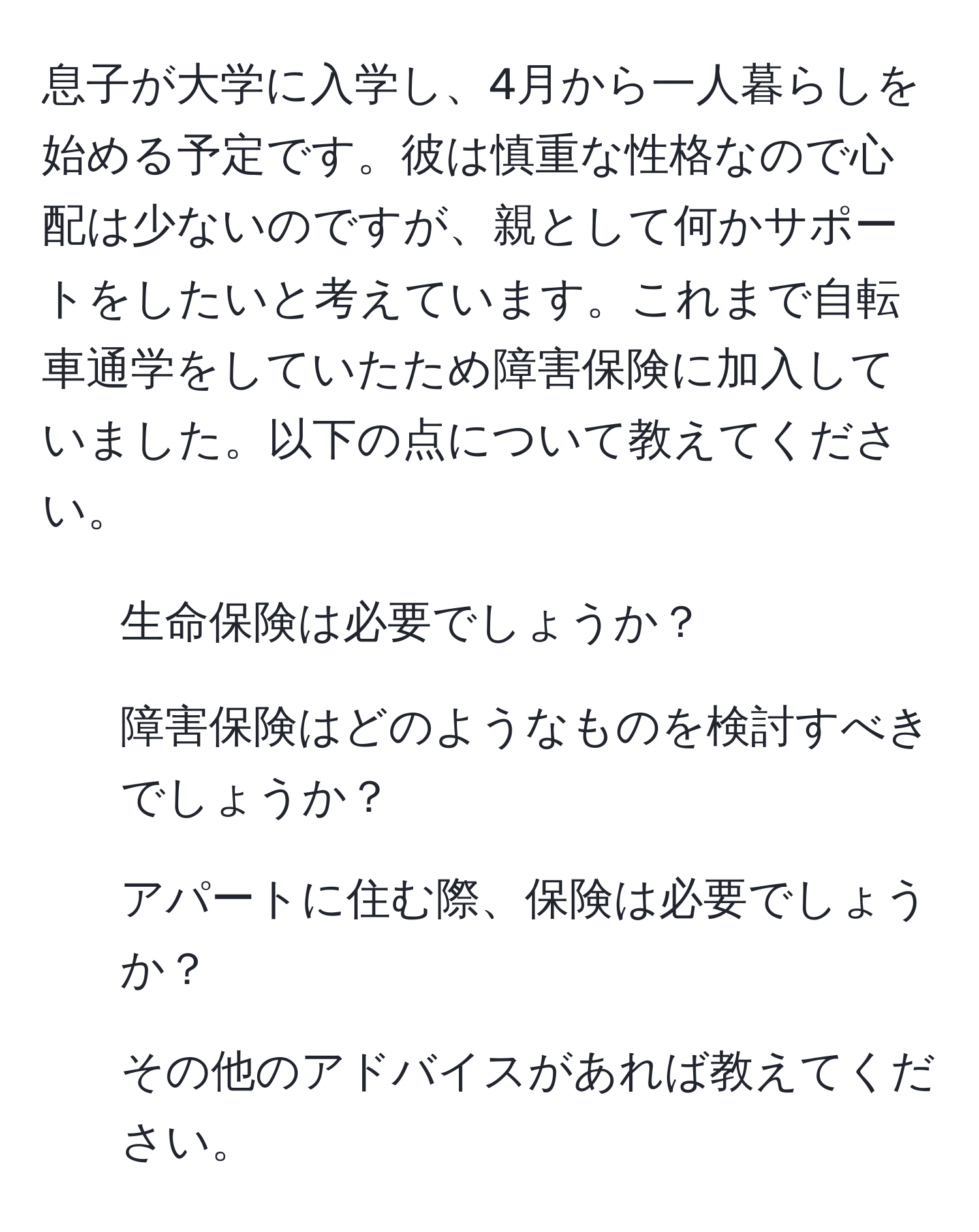 息子が大学に入学し、4月から一人暮らしを始める予定です。彼は慎重な性格なので心配は少ないのですが、親として何かサポートをしたいと考えています。これまで自転車通学をしていたため障害保険に加入していました。以下の点について教えてください。  
1. 生命保険は必要でしょうか？  
2. 障害保険はどのようなものを検討すべきでしょうか？  
3. アパートに住む際、保険は必要でしょうか？  
4. その他のアドバイスがあれば教えてください。