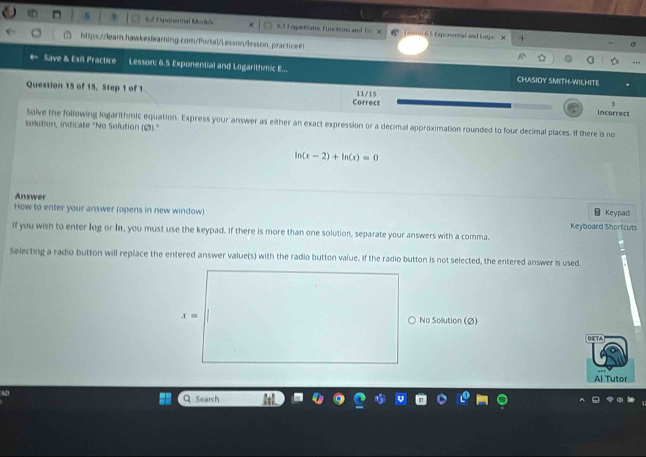 Oponental Models 6.3 Logarithmic functions and   L essan 65 Exponential and Loga
https://learn.hawkeslearning.com/Portal/Lesson/lesson_practice#!
Save & Exit Practice Lesson: 6.5 Exponential and Logarithmic E... CHASIDY SMITH-WILHITE
Question 15 of 15, Step 1 of 1 11/15
Correct
3
incorrect
Solve the following logarithmic equation. Express your answer as either an exact expression or a decimal approximation rounded to four decimal places. If there is no
solution, indicate "No Solution (2)."
ln (x-2)+ln (x)=0
Answer
* Keypad
How to enter your answer (opens in new window) Keyboard Shortcuts
If you wish to enter log or I, you must use the keypad. If there is more than one solution, separate your answers with a comma.
Selecting a radio button will replace the entered answer value(s) with the radio button value. If the radio button is not selected, the entered answer is used.
No Solution (Ø)
DETA
Al Tutor
AD
Q Search