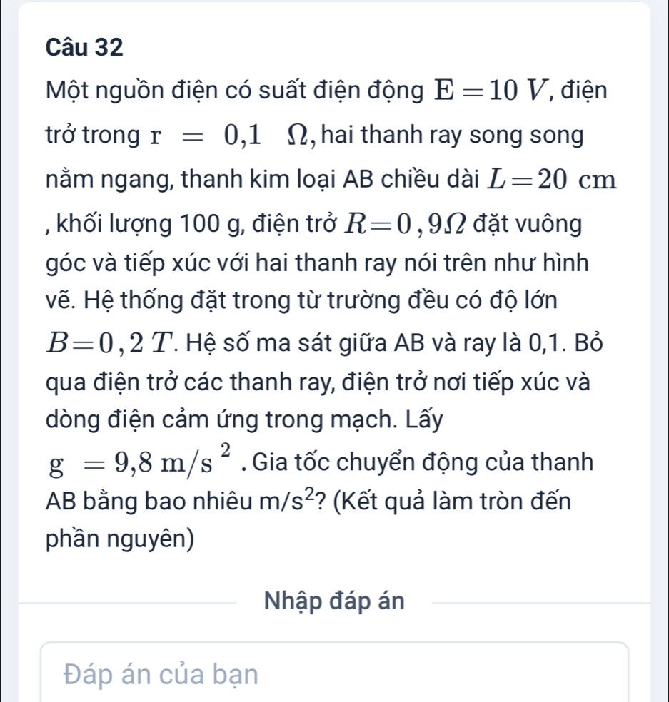 Một nguồn điện có suất điện động E=10V , điện 
trở trong r=0,1 Ω, hai thanh ray song song 
nằm ngang, thanh kim loại AB chiều dài L=20cm
, khối lượng 100 g, điện trở R=0 , 9Ω đặt vuông 
góc và tiếp xúc với hai thanh ray nói trên như hình 
vẽ. Hệ thống đặt trong từ trường đều có độ lớn
B=0,2T. Hệ số ma sát giữa AB và ray là 0, 1. Bỏ 
qua điện trở các thanh ray, điện trở nơi tiếp xúc và 
dòng điện cảm ứng trong mạch. Lấy
g=9,8m/s^2. Gia tốc chuyển động của thanh
AB bằng bao nhiêu m/s^2 ? (Kết quả làm tròn đến 
phần nguyên) 
Nhập đáp án 
Đáp án của bạn