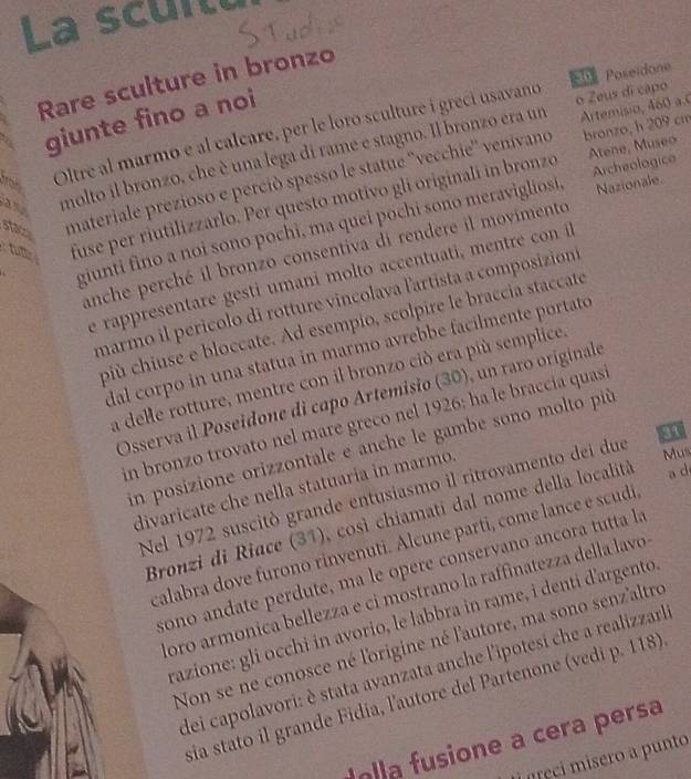 La scuitt
Poseidone
Rare sculture in bronzo
Artemisio, 460 a.
giunte fino a noi
bronzo, h 209 cm
Oltre al marmo e al calcare, per le loro sculture i greci usavano o Zeus di capo
Atene, Museo
a molto il bronzo, che è una lega di rame e stagno. Il bronzo era um
stac materiale prezioso e perció spesso le statue ''vecchie'' venivano
ros
tu fuse per riutilizzarlo. Per questo motivo gli originalí in bronzo
Archeologico
giunti fino a noi sono pochi, ma quei pochi sono meravigliosi. Nazionale.
anche perché il bronzo consentiva di rendere il movimento
e rappresentare gesti umani molto accentuati, mentre con i
marmo il perícolo di rotture vincolava lartista a composizion
più chiuse e bloccate. Ad esempio, scolpire le braccia staccate
dal corpo in una statua in marmo avrebbe facilmente portato
a delle rotture, mentre con il bronzo ciò era più semplice
Osserva il Poseidone di capo Artemisio (30), un raro originale
in bronzo trovato nel mare greco nel 1926: ha le braccia quasi
in posizione orizzontale e anche le gambe sono molto più
divaricate che nella statuaria in marmo.
Mus
Nel 1972 suscitò grande entusiasmo il ritrovamento dei due 31
Bronzi di Riace (31), così chiamati dal nome della località a d
calabra dove furono rinvenuti. Alcune parti, come lance e scudi
sono andate perdute, ma le opere conservano ancora tutta la
ioro armonica bellezza e ci mostrano la raffinatezza della lavo
razione: gli occhi in avorio, le labbra in rame, i denti d'argento 
Non se ne conosce né l'origine né l'autore, ma sono senz'altro
dei capolavori: è stata avanzata anche l'ipotesi che a realizzarl
sia stato il grande Fidia, l'autore del Partenone (vedi p. 118)
la  fusione a cera persa
i  neci misero a punto