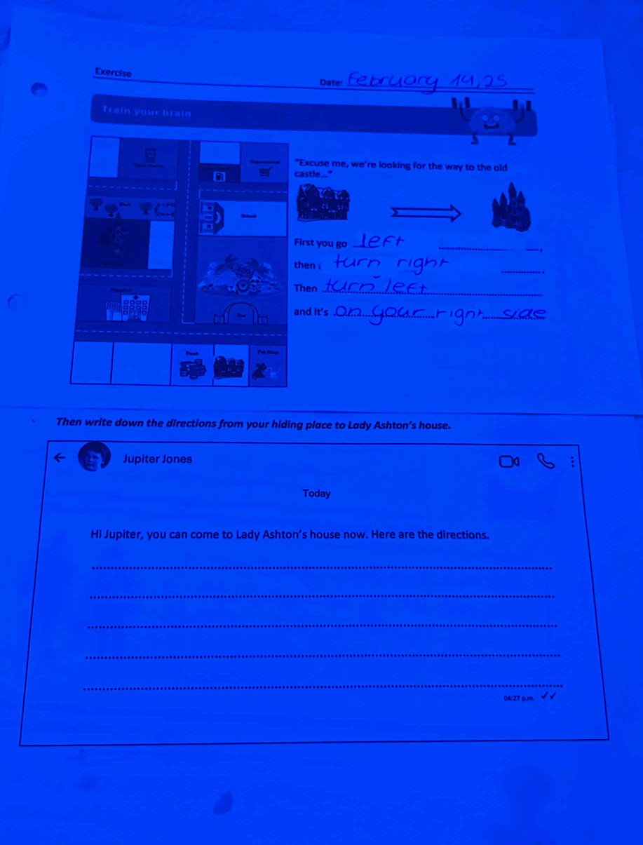 Exercise Date: 
_ 
Train your brain 
"Excuse me, we're looking for the way to the old 
astle..." 
irst you go_ 
_ 
. , 
_ 
hen . 
hen_ 
_ 
nd it's_ 
Then write down the directions from your hiding place to Lady Ashton’s house. 
Jupiter Jones 
Today 
Hi Jupiter, you can come to Lady Ashton’s house now. Here are the directions. 
_ 
_ 
_ 
_ 
_ 
04:27 p.m.