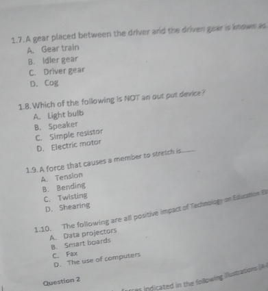 A gear placed between the driver and the driven gear is known as
A. Gear train
B. Idler gear
C. Driver gear
D. Cog
1.8. Which of the following is NOT an out put device?
A. Light bulb
B. Speaker
C. Simple resistor
D. Electric motor
1.9. A force that causes a member to stretch is
A. Tension
B. Bending
C. Twisting
D. Shearing
1.10. The following are all positive impact of Technology on Education B
A. Data projectors
B. Smart boards
C. Fax
D. The use of computers
Tres indicated in the following illlustrations A
Question 2