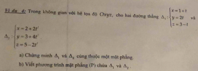 Vi đu 4: Trong không gian với hệ tọa độ Oxyz, cho hai đường thẳng △ _1:beginarrayl x=1+t y=2t z=3-tendarray. và
△ _2:beginarrayl x=2+2t' y=3+4t' z=5-2t'endarray.
a) Chứng minh △ _1 và △ _2 cùng thuộc một mặt phẳng. 
b) Viết phương trình mặt phẳng (P) chứa △ _1 và △ _2.