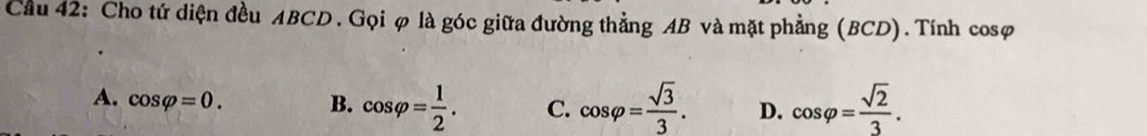 Cầu 42: Cho tứ diện đều ABCD. Gọi φ là góc giữa đường thẳng AB và mặt phẳng (BCD).Tính cosφ
A. cos varphi =0. B. cos varphi = 1/2 . C. cos varphi = sqrt(3)/3 . D. cos varphi = sqrt(2)/3 .