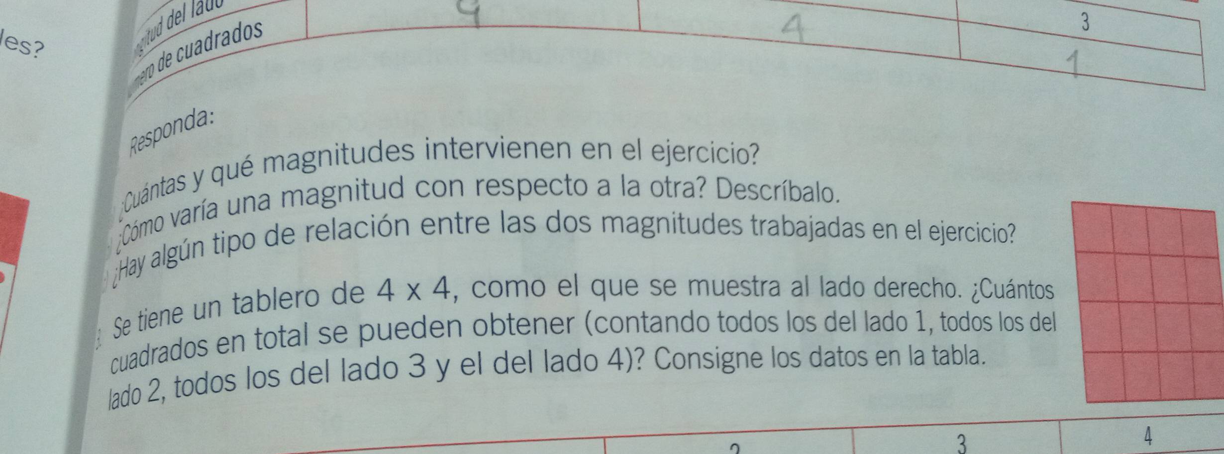 es? 
mro d ra d 
3 
Responda: 
Cuántas y qué magnitudes intervienen en el ejercicio? 
;Cómo varía una magnitud con respecto a la otra? Descríbalo. 
Hay algún tipo de relación entre las dos magnitudes trabajadas en el ejercicio? 
Se tiene un tablero de 4* 4 , como el que se muestra al lado derecho. ¿Cuántos 
cuadrados en total se pueden obtener (contando todos los del lado 1, todos los del 
lado 2, todos los del lado 3 y el del lado 4)? Consigne los datos en la tabla. 
3 
4