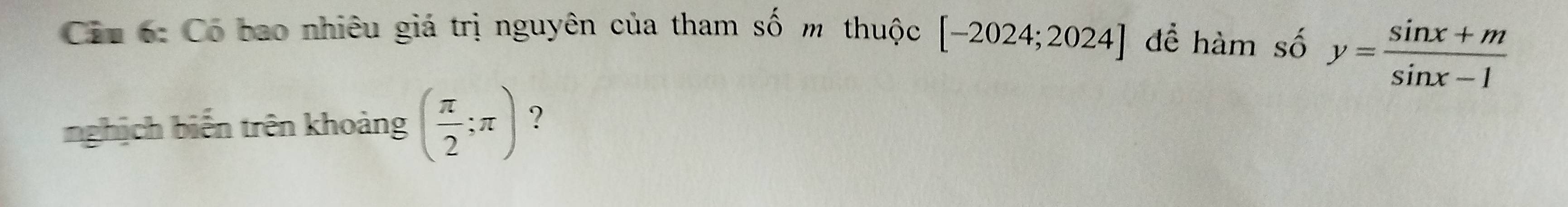Ciu 6: Có bao nhiêu giá trị nguyên của tham số m thuộc [-2024;2024] để hàm se 6 y= (sin x+m)/sin x-1 
nghịch biến trên khoảng ( π /2 ;π ) ?