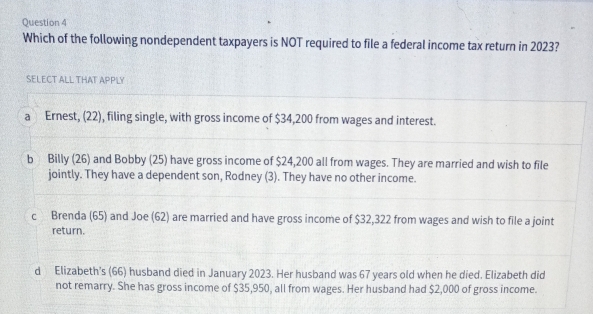 Which of the following nondependent taxpayers is NOT required to file a federal income tax return in 2023?
SELECT ALL THAT APPLY
a Ernest, (22), filing single, with gross income of $34,200 from wages and interest.
b Billy (26) and Bobby (25) have gross income of $24,200 all from wages. They are married and wish to file
jointly. They have a dependent son, Rodney (3). They have no other income.
c Brenda (65) and Joe (62) are married and have gross income of $32,322 from wages and wish to file a joint
return.
d Elizabeth's (66) husband died in January 2023. Her husband was 67 years old when he died. Elizabeth did
not remarry. She has gross income of $35,950, all from wages. Her husband had $2,000 of gross income.