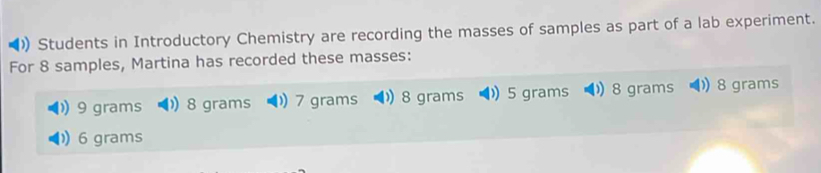 )) Students in Introductory Chemistry are recording the masses of samples as part of a lab experiment. 
For 8 samples, Martina has recorded these masses:
9 grams 8 grams 7 grams 8 grams 5 grams 8 grams 8 grams
6 grams