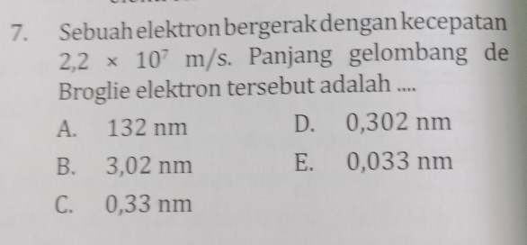 Sebuah elektron bergerak dengan kecepatan
2,2* 10^7m/s. Panjang gelombang de
Broglie elektron tersebut adalah ....
A. 132 nm D. 0,302 nm
B. 3,02 nm E. 0,033 nm
C. 0,33 nm