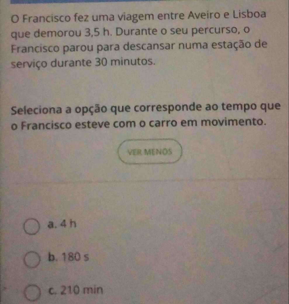 Francisco fez uma viagem entre Aveiro e Lisboa
que demorou 3,5 h. Durante o seu percurso, o
Francisco parou para descansar numa estação de
serviço durante 30 minutos.
Seleciona a opção que corresponde ao tempo que
o Francisco esteve com o carro em movimento.
VER MENOS
a. 4 h
b. 180 s
c. 210 min