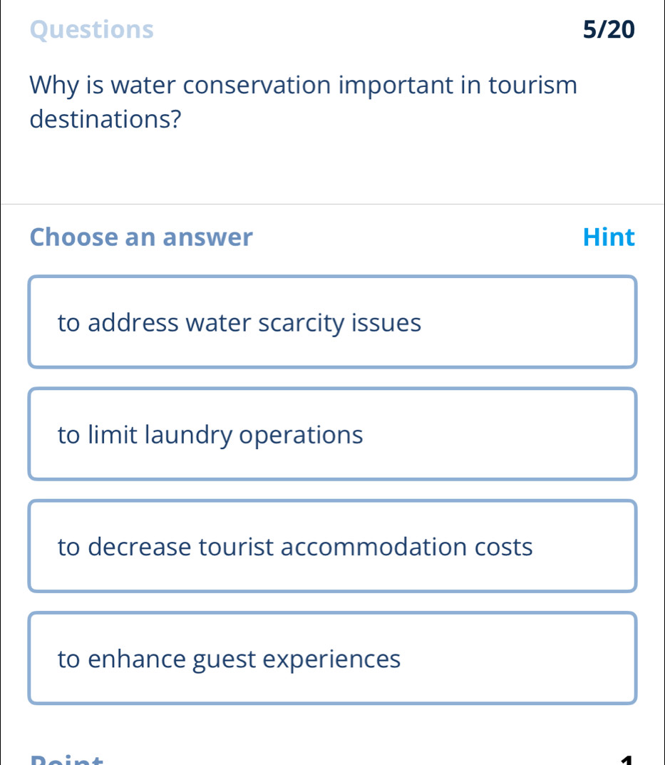 Questions 5/20
Why is water conservation important in tourism
destinations?
Choose an answer Hint
to address water scarcity issues
to limit laundry operations
to decrease tourist accommodation costs
to enhance guest experiences