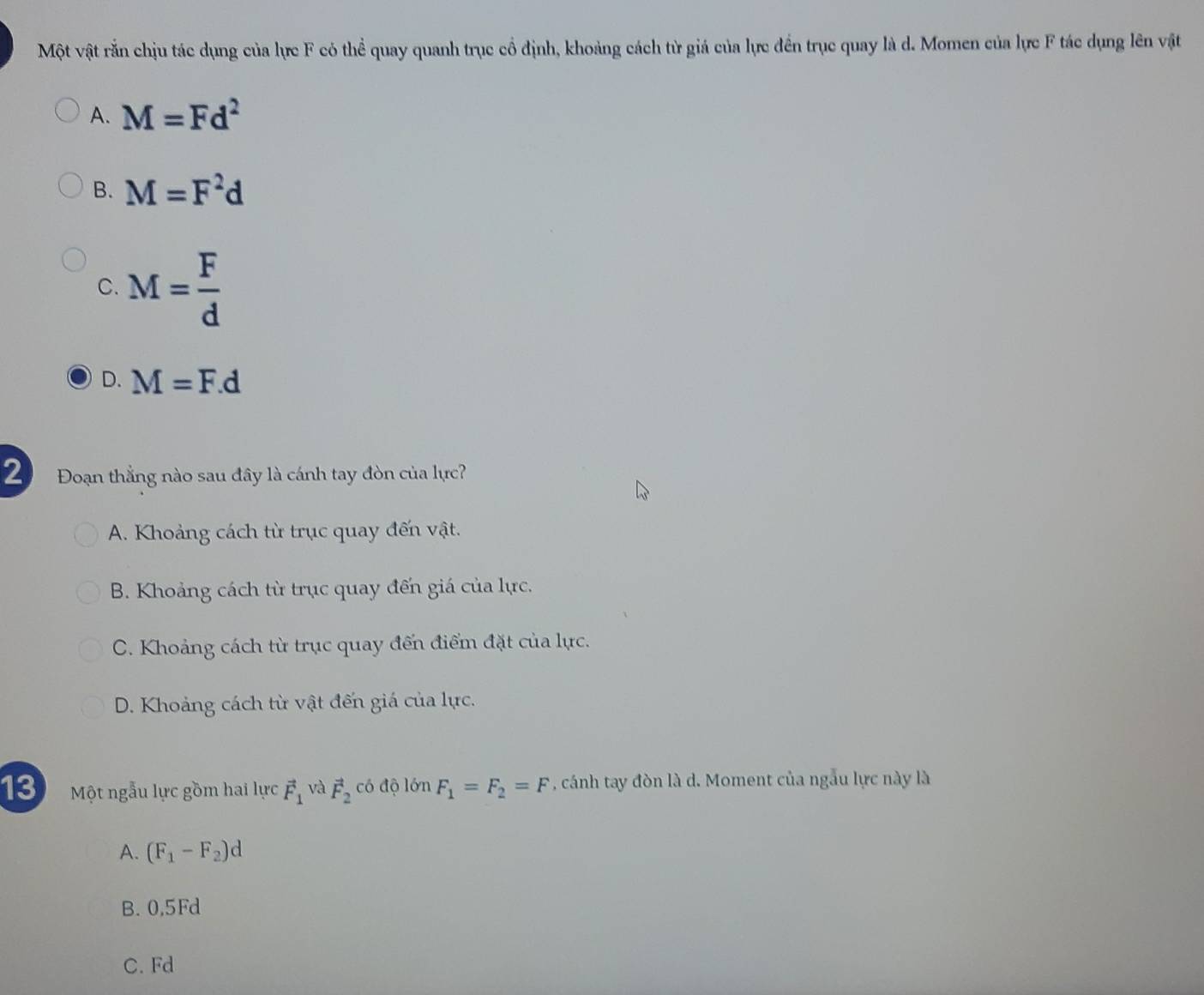 Một vật rắn chịu tác dụng của lực F có thể quay quanh trục cổ định, khoảng cách từ giá của lực đến trục quay là d. Momen của lực F tác dụng lên vật
A. M=Fd^2
B. M=F^2d
C. M= F/d 
D. M=F.d
2 Đoạn thắng nào sau đây là cánh tay đòn của lực?
A. Khoảng cách từ trục quay đến vật.
B. Khoảng cách từ trục quay đến giá của lực.
C. Khoảng cách từ trục quay đến điểm đặt của lực.
D. Khoảng cách từ vật đến giá của lực.
13 Một ngẫu lực gồm hai lực vector F_1 và vector F_2 có độ lớn F_1=F_2=F , cánh tay đòn là d. Moment của ngẫu lực này là
A. (F_1-F_2)d
B. 0,5Fd
C. Fd