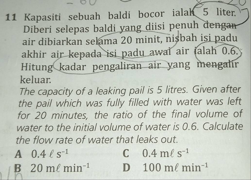 Kapasiti sebuah baldi bocor ialah 5 liter.
Diberi selepas baldi yang diisi penuh dengan
air dibiarkan selama 20 minit, nisbah isi padu
akhir air kepada isi padu awal air ialah 0.6.
Hitung kadar pengaliran air yang mengalir
keluar.
The capacity of a leaking pail is 5 litres. Given after
the pail which was fully filled with water was left
for 20 minutes, the ratio of the final volume of
water to the initial volume of water is 0.6. Calculate
the flow rate of water that leaks out.
A 0.4ell s^(-1)
C 0.4mell s^(-1)
B 20mell min^(-1)
D 100mell min^(-1)