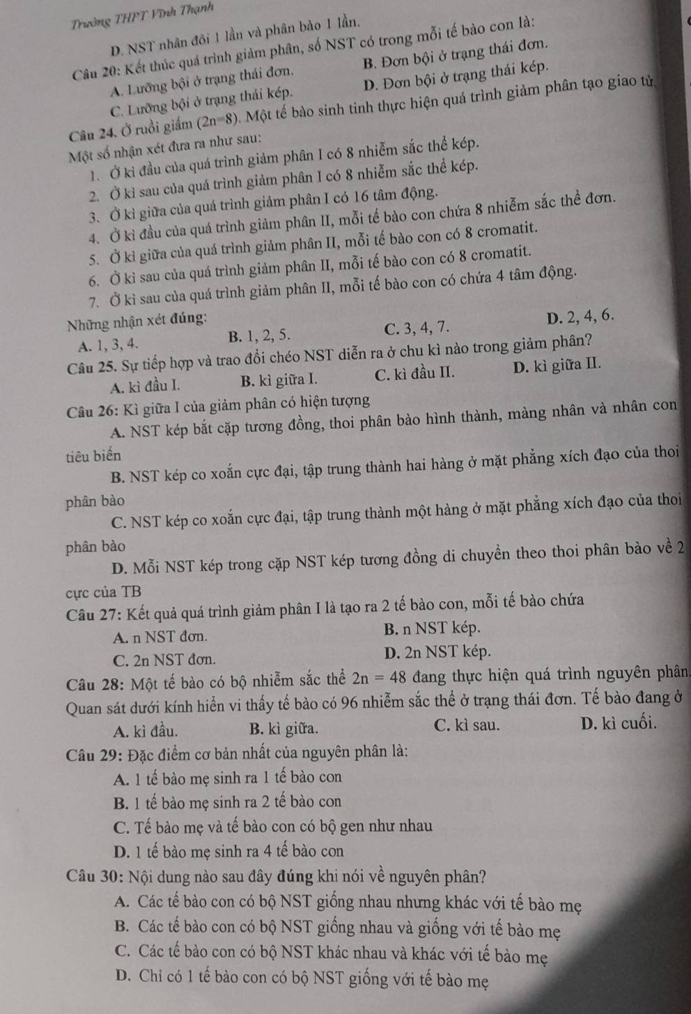 Trường THPT Vĩnh Thạnh
D. NST nhân đôi 1 lần và phân bào 1 lần.
Câu 20: Kết thúc quá trình giảm phân, số NST có trong mỗi tế bào con là:
A. Lưỡng bội ở trạng thái đơn. B. Đơn bội ở trạng thái đơn.
C. Lưỡng bội ở trạng thái kép. D. Đơn bội ở trạng thái kép.
Câu 24, Ở ruồi giám (2n=8) Một tế bào sinh tình thực hiện quá trình giảm phân tạo giao tử
Một số nhận xét đưa ra như sau:
1. Ở kì đầu của quá trình giảm phân I có 8 nhiễm sắc thể kép.
2. Ở kì sau của quá trình giảm phân I có 8 nhiễm sắc thể kép.
3. Ở kì giữa của quá trình giảm phân I có 16 tâm động.
4. Ở kì đầu của quá trình giảm phân II, mỗi tế bào con chứa 8 nhiễm sắc thể đơn.
5. Ở kì giữa của quá trình giảm phân II, mỗi tế bào con có 8 cromatit.
6. Ở kì sau của quá trình giảm phân II, mỗi tế bào con có 8 cromatit.
7. Ở kì sau của quá trình giảm phân II, mỗi tế bào con có chứa 4 tâm động.
Những nhận xét đúng:
A. 1, 3, 4. B. 1, 2, 5. C. 3, 4, 7. D. 2, 4, 6.
Câu 25. Sự tiếp hợp và trao đồi chéo NST diễn ra ở chu kì nào trong giảm phân?
A. kì đầu I. B. kì giữa I. C. kì đầu II. D. kì giữa II.
Câu 26: Kì giữa I của giảm phân có hiện tượng
A. NST kép bắt cặp tương đồng, thoi phân bào hình thành, màng nhân và nhân con
tiêu biến
B. NST kép co xoắn cực đại, tập trung thành hai hàng ở mặt phẳng xích đạo của thoi
phân bào
C. NST kép co xoắn cực đại, tập trung thành một hàng ở mặt phẳng xích đạo của thoi
phân bào
D. Mỗi NST kép trong cặp NST kép tương đồng di chuyền theo thoi phân bào về 2
cực của TB
Câu 27: Kết quả quá trình giảm phân I là tạo ra 2 tế bào con, mỗi tế bào chứa
A. n NST đơn. B. n NST kép.
C. 2n NST đơn. D. 2n NST kép.
Câu 28: Một tế bào có bộ nhiễm sắc thể 2n=48 đang thực hiện quá trình nguyên phân
Quan sát dưới kính hiển vi thấy tế bào có 96 nhiễm sắc thể ở trạng thái đơn. Tế bào đang ở
A. kì đầu. B. kì giữa. C. kì sau. D. kì cuối.
Câu 29: Đặc điểm cơ bản nhất của nguyên phân là:
A. 1 tế bào mẹ sinh ra 1 tế bào con
B. 1 tế bào mẹ sinh ra 2 tế bào con
C. Tế bào mẹ và tế bào con có bộ gen như nhau
D. 1 tế bào mẹ sinh ra 4 tế bào con
Câu 30: Nội dung nào sau đây đúng khi nói về nguyên phân?
A. Các tế bào con có bộ NST giống nhau nhưng khác với tế bào mẹ
B. Các tế bào con có bộ NST giống nhau và giống với tế bào mẹ
C. Các tế bào con có bộ NST khác nhau và khác với tế bào mẹ
D. Chỉ có 1 tế bào con có bộ NST giống với tế bào mẹ