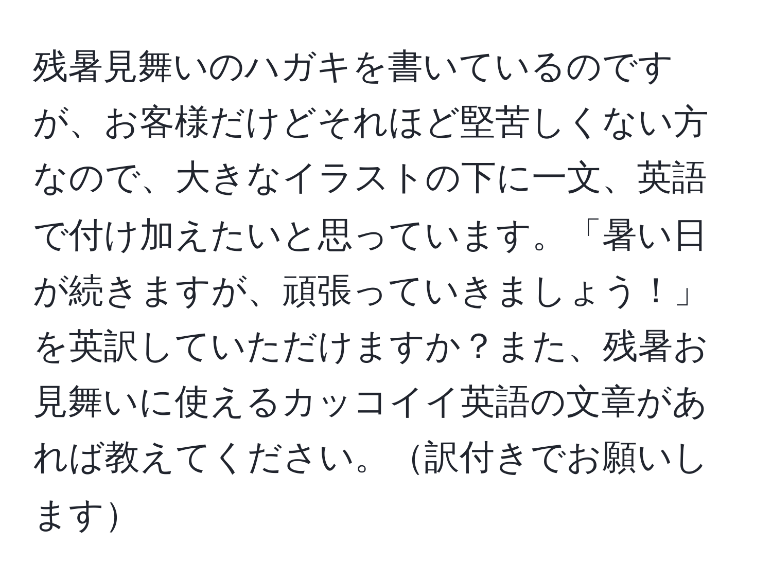 残暑見舞いのハガキを書いているのですが、お客様だけどそれほど堅苦しくない方なので、大きなイラストの下に一文、英語で付け加えたいと思っています。「暑い日が続きますが、頑張っていきましょう！」を英訳していただけますか？また、残暑お見舞いに使えるカッコイイ英語の文章があれば教えてください。訳付きでお願いします