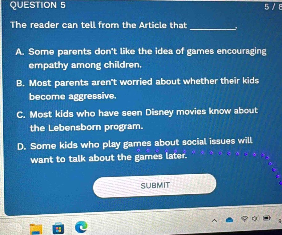 5 / 8
The reader can tell from the Article that_
.
A. Some parents don't like the idea of games encouraging
empathy among children.
B. Most parents aren't worried about whether their kids
become aggressive.
C. Most kids who have seen Disney movies know about
the Lebensborn program.
D. Some kids who play games about social issues will
want to talk about the games later.
SUBMIT
9