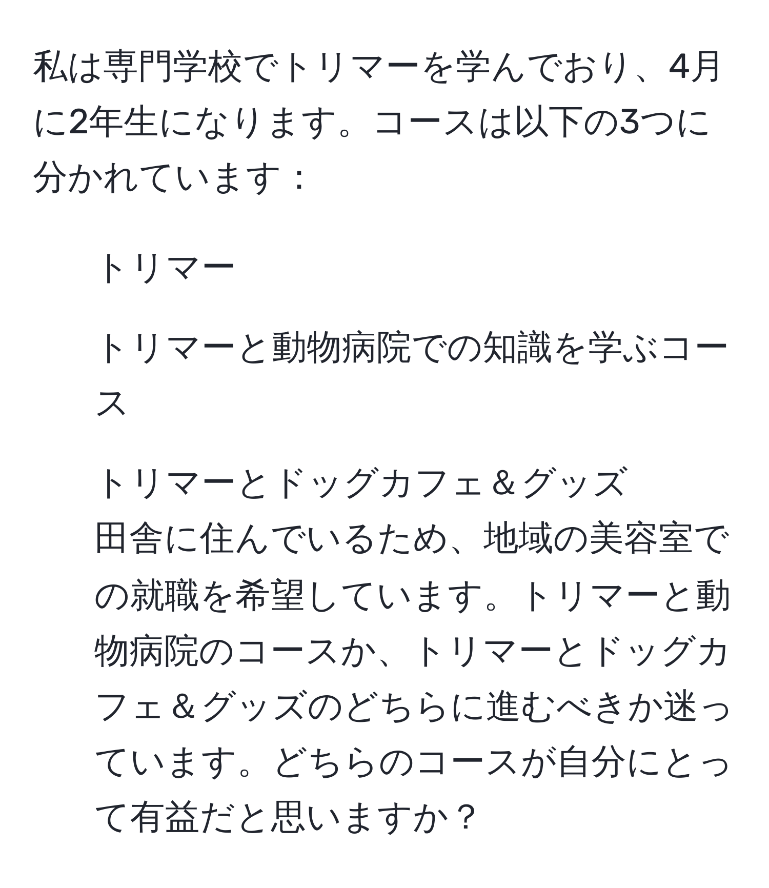 私は専門学校でトリマーを学んでおり、4月に2年生になります。コースは以下の3つに分かれています：  
1. トリマー  
2. トリマーと動物病院での知識を学ぶコース  
3. トリマーとドッグカフェ＆グッズ  
田舎に住んでいるため、地域の美容室での就職を希望しています。トリマーと動物病院のコースか、トリマーとドッグカフェ＆グッズのどちらに進むべきか迷っています。どちらのコースが自分にとって有益だと思いますか？