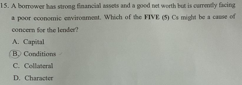 A borrower has strong financial assets and a good net worth but is currently facing
a poor economic environment. Which of the FIVE (5) Cs might be a cause of
concern for the lender?
A. Capital
B. Conditions
C. Collateral
D. Character