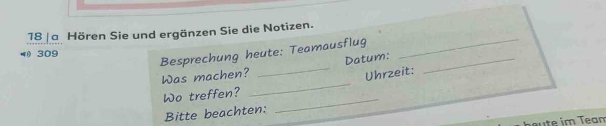 18 |a Hören Sie und ergänzen Sie die Notizen. 
Besprechung heute: Teamausflug_ 
309 
Datum: 
_ 
_ 
Was machen? 
_ 
Uhrzeit: 
Wo treffen? 
Bitte beachten: 
_ 
u e im Team